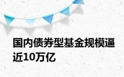 国内债券型基金规模逼近10万亿