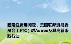 因隐性费用问题，美国联邦贸易委员会（FTC）对Adobe及其高管采取行动