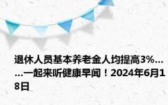 退休人员基本养老金人均提高3%……一起来听健康早闻！2024年6月18日