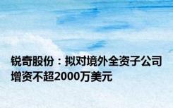 锐奇股份：拟对境外全资子公司增资不超2000万美元