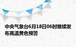 中央气象台6月18日06时继续发布高温黄色预警