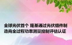 全球光伏首个 隆基通过光伏组件制造商全过程功率测量控制评估认证