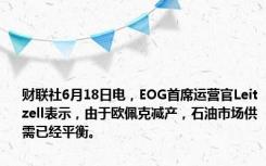 财联社6月18日电，EOG首席运营官Leitzell表示，由于欧佩克减产，石油市场供需已经平衡。