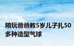 陪玩爸爸教5岁儿子扎50多种造型气球