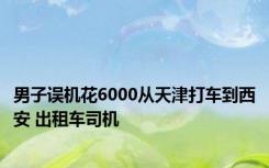 男子误机花6000从天津打车到西安 出租车司机