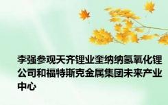 李强参观天齐锂业奎纳纳氢氧化锂公司和福特斯克金属集团未来产业中心