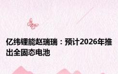 亿纬锂能赵瑞瑞：预计2026年推出全固态电池