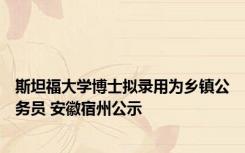 斯坦福大学博士拟录用为乡镇公务员 安徽宿州公示