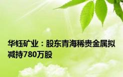 华钰矿业：股东青海稀贵金属拟减持780万股