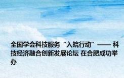 全国学会科技服务“入皖行动”—— 科技经济融合创新发展论坛 在合肥成功举办