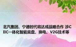 北汽集团、宁德时代将达成战略合作 涉CIIC一体化智能底盘、换电、V2G技术等