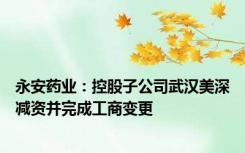 永安药业：控股子公司武汉美深减资并完成工商变更