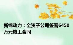 新锦动力：全资子公司签署6450万元施工合同