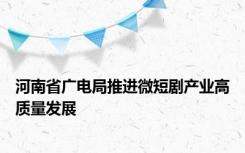 河南省广电局推进微短剧产业高质量发展