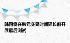 韩国将在韩元交易时间延长前开展最后测试