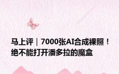 马上评｜7000张AI合成裸照！绝不能打开潘多拉的魔盒