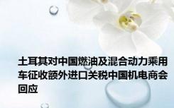 土耳其对中国燃油及混合动力乘用车征收额外进口关税中国机电商会回应