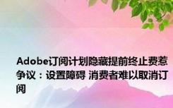 Adobe订阅计划隐藏提前终止费惹争议：设置障碍 消费者难以取消订阅