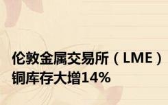 伦敦金属交易所（LME）铜库存大增14%