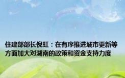 住建部部长倪虹：在有序推进城市更新等方面加大对湖南的政策和资金支持力度