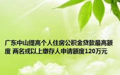 广东中山提高个人住房公积金贷款最高额度 两名或以上缴存人申请额度120万元