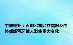 中银绒业：近期公司经营情况及内外部经营环境未发生重大变化