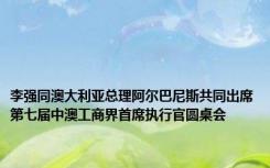 李强同澳大利亚总理阿尔巴尼斯共同出席第七届中澳工商界首席执行官圆桌会