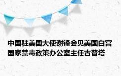 中国驻美国大使谢锋会见美国白宫国家禁毒政策办公室主任古普塔