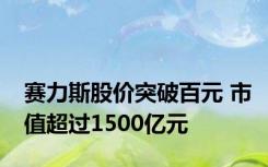 赛力斯股价突破百元 市值超过1500亿元