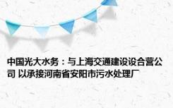 中国光大水务：与上海交通建设设合营公司 以承接河南省安阳市污水处理厂