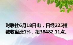 财联社6月18日电，日经225指数收盘涨1%，报38482.11点。