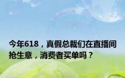 今年618，真假总裁们在直播间抢生意，消费者买单吗？