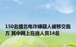 150名缅北电诈嫌疑人被移交我方 其中网上在逃人员14名