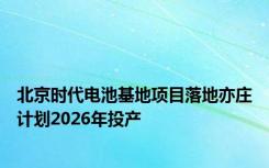 北京时代电池基地项目落地亦庄计划2026年投产