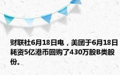 财联社6月18日电，美团于6月18日耗资5亿港币回购了430万股B类股份。