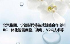 北汽集团、宁德时代将达成战略合作 涉CIIC一体化智能底盘、换电、V2G技术等