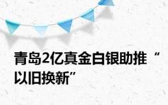 青岛2亿真金白银助推“以旧换新”