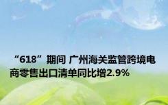 “618”期间 广州海关监管跨境电商零售出口清单同比增2.9%