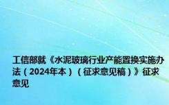 工信部就《水泥玻璃行业产能置换实施办法（2024年本）（征求意见稿）》征求意见