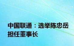 中国联通：选举陈忠岳担任董事长