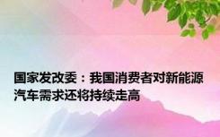 国家发改委：我国消费者对新能源汽车需求还将持续走高