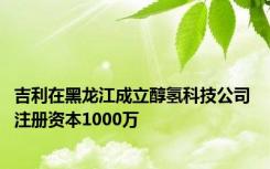 吉利在黑龙江成立醇氢科技公司 注册资本1000万