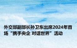 外交部副部长孙卫东出席2024年首场“携手央企 对话世界”活动