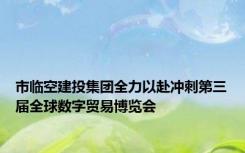 市临空建投集团全力以赴冲刺第三届全球数字贸易博览会