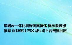 车路云一体化利好密集催化 概念股掀涨停潮 近30家上市公司互动平台密集回应