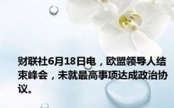 财联社6月18日电，欧盟领导人结束峰会，未就最高事项达成政治协议。