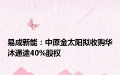 易成新能：中原金太阳拟收购华沐通途40%股权