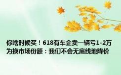 你啥时候买！618有车企卖一辆亏1-2万为换市场份额：我们不会无底线地降价