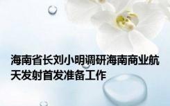 海南省长刘小明调研海南商业航天发射首发准备工作