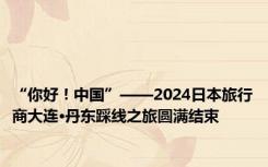 “你好！中国”——2024日本旅行商大连·丹东踩线之旅圆满结束